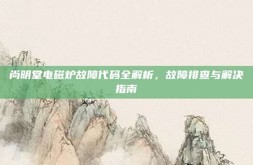 尚明堂电磁炉故障代码全解析，故障排查与解决指南