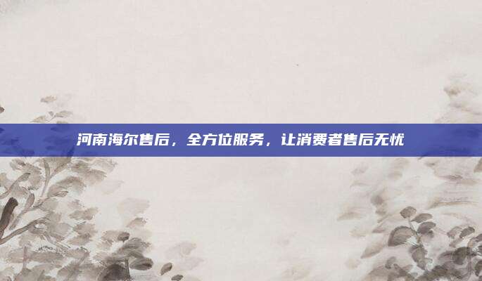 河南海尔售后，全方位服务，让消费者售后无忧