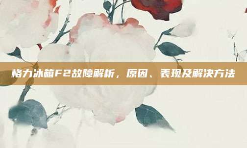 格力冰箱F2故障解析，原因、表现及解决方法