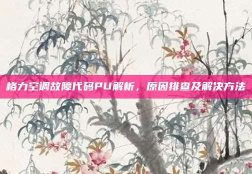 格力空调故障代码PU解析，原因排查及解决方法