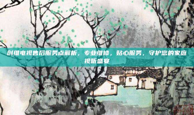 创维电视售后服务点解析，专业维修，贴心服务，守护您的家庭视听盛宴