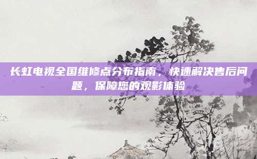 长虹电视全国维修点分布指南，快速解决售后问题，保障您的观影体验
