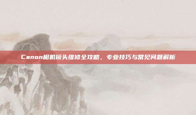Canon相机镜头维修全攻略，专业技巧与常见问题解析