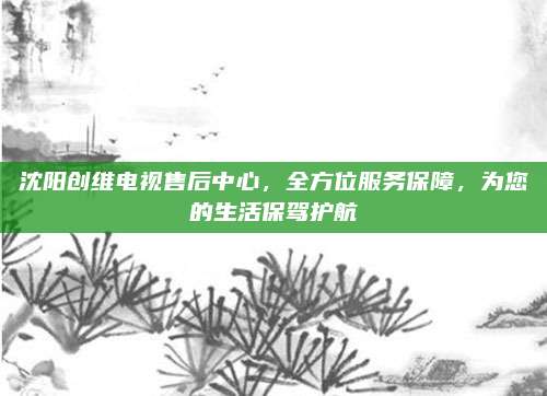沈阳创维电视售后中心，全方位服务保障，为您的生活保驾护航