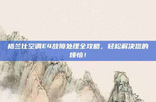 格兰仕空调E4故障处理全攻略，轻松解决您的烦恼！
