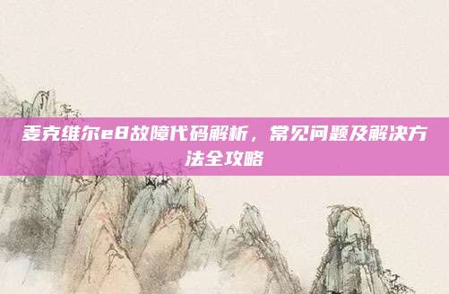 麦克维尔e8故障代码解析，常见问题及解决方法全攻略