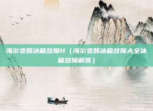 海尔变频冰箱故障H（海尔变频冰箱故障大全冰箱故障解答）