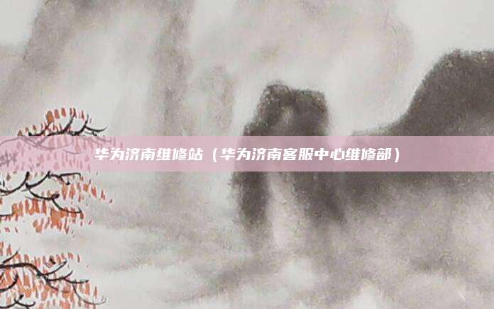 华为济南维修站（华为济南客服中心维修部）
