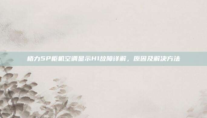 格力5P柜机空调显示H1故障详解，原因及解决方法