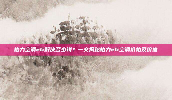 格力空调e6解决多少钱？一文揭秘格力e6空调价格及价值