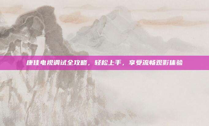 康佳电视调试全攻略，轻松上手，享受流畅观影体验