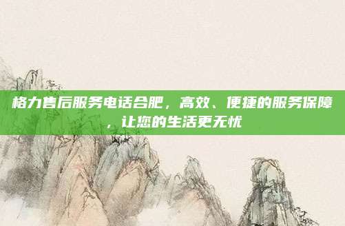格力售后服务电话合肥，高效、便捷的服务保障，让您的生活更无忧