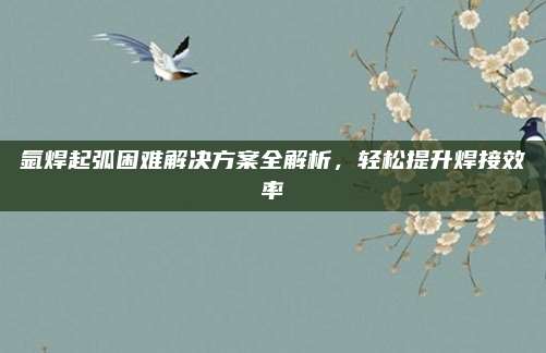 氩焊起弧困难解决方案全解析，轻松提升焊接效率