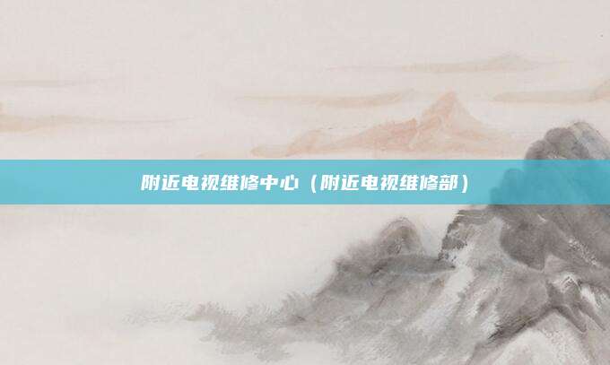 附近电视维修中心（附近电视维修部）