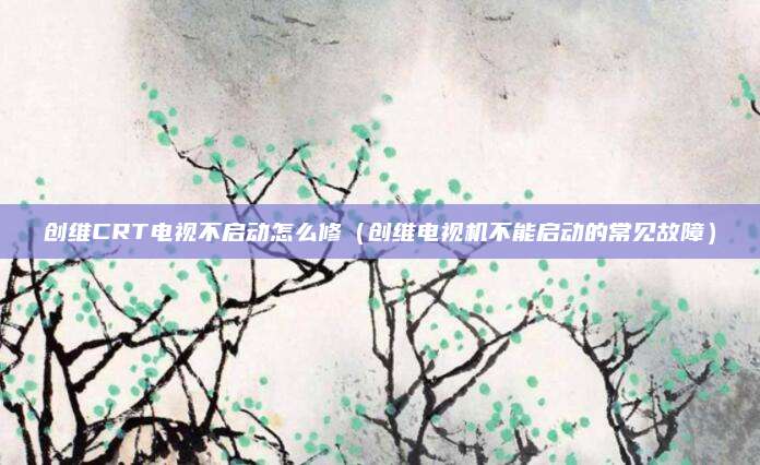 创维CRT电视不启动怎么修（创维电视机不能启动的常见故障）