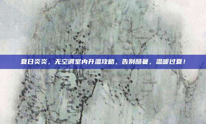 夏日炎炎,无空调室内升温攻略,告别酷暑,温暖过夏!