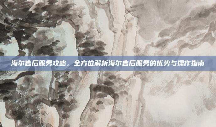 海尔售后服务攻略，全方位解析海尔售后服务的优势与操作指南