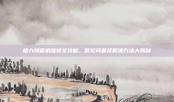 格力风管机维修全攻略，常见问题及解决方法大揭秘
