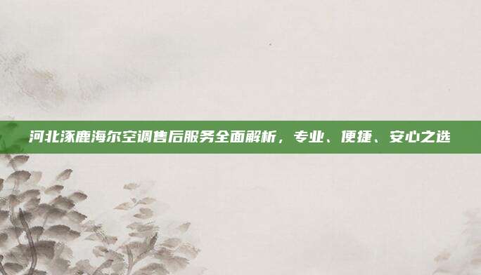 河北涿鹿海尔空调售后服务全面解析，专业、便捷、安心之选