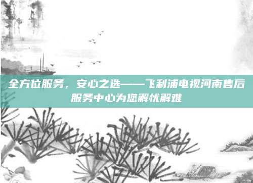 全方位服务，安心之选——飞利浦电视河南售后服务中心为您解忧解难