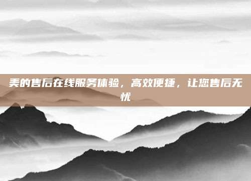 美的售后在线服务体验,高效便捷,让您售后无忧