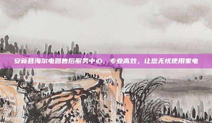 安新县海尔电器售后服务中心,专业高效,让您无忧使用家电