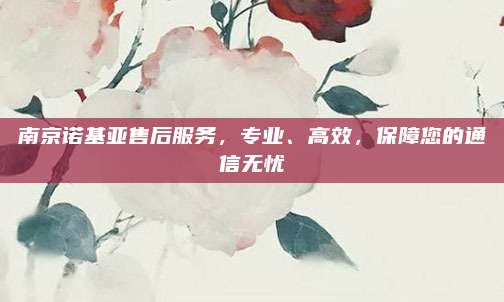 南京诺基亚售后服务,专业、高效,保障您的通信无忧