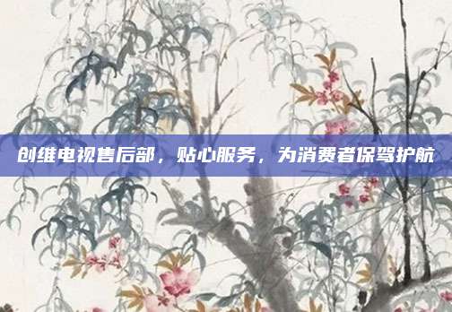 创维电视售后部,贴心服务,为消费者保驾护航