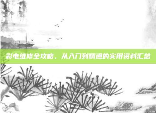彩电维修全攻略,从入门到精通的实用资料汇总