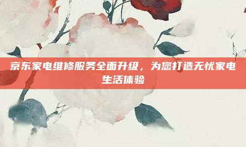京东家电维修服务全面升级,为您打造无忧家电生活体验