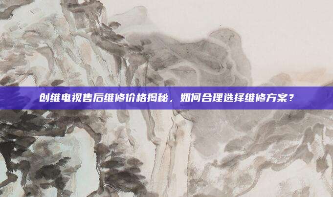 创维电视售后维修价格揭秘,如何合理选择维修方案?
