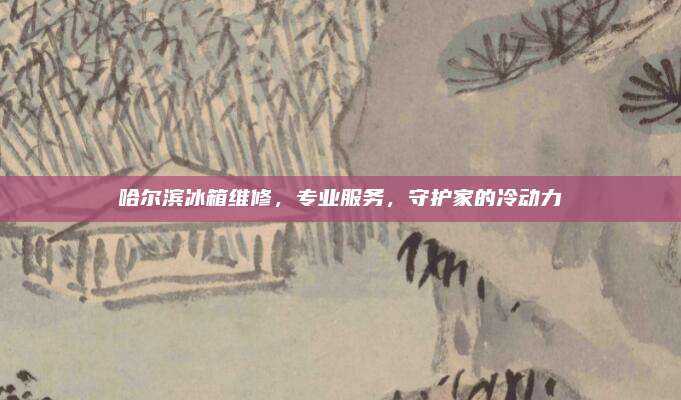哈尔滨冰箱维修，专业服务，守护家的冷动力