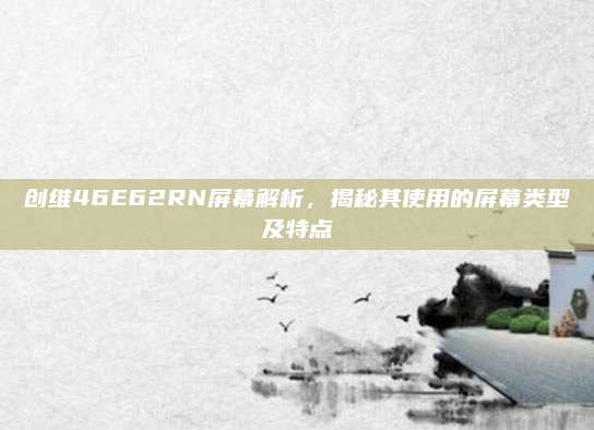 创维46E62RN屏幕解析，揭秘其使用的屏幕类型及特点