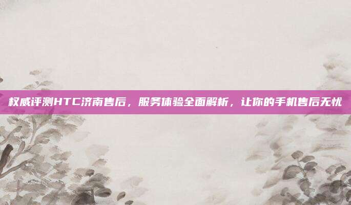 权威评测HTC济南售后,服务体验全面解析,让你的手机售后无忧
