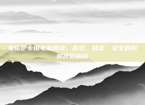 电磁炉专用电源模块,高效、稳定、安全的厨房伴侣解析