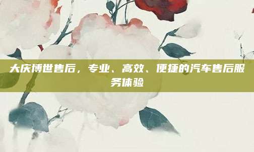 大庆博世售后，专业、高效、便捷的汽车售后服务体验