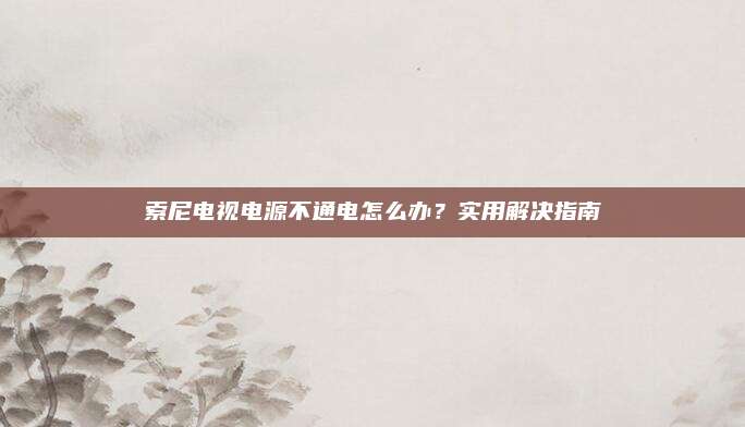索尼电视电源不通电怎么办?实用解决指南
