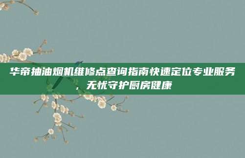华帝抽油烟机维修点查询指南快速定位专业服务，无忧守护厨房健康