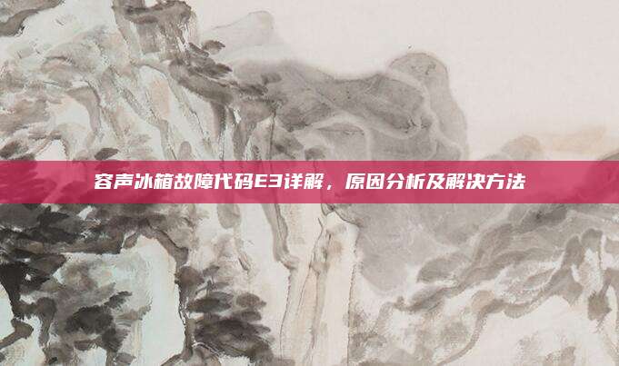 容声冰箱故障代码E3详解，原因分析及解决方法