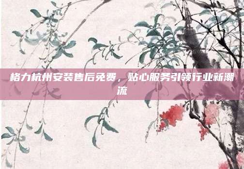 格力杭州安装售后免费，贴心服务引领行业新潮流