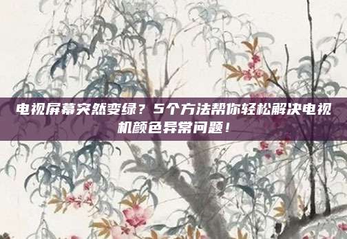 电视屏幕突然变绿？5个方法帮你轻松解决电视机颜色异常问题！