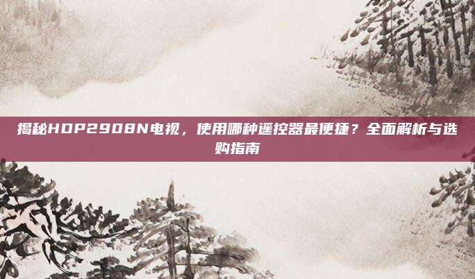 揭秘HDP2908N电视,使用哪种遥控器最便捷?全面解析与选购指南