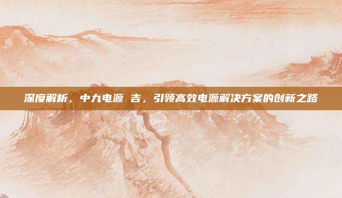 深度解析,中九电源 吉,引领高效电源解决方案的创新之路