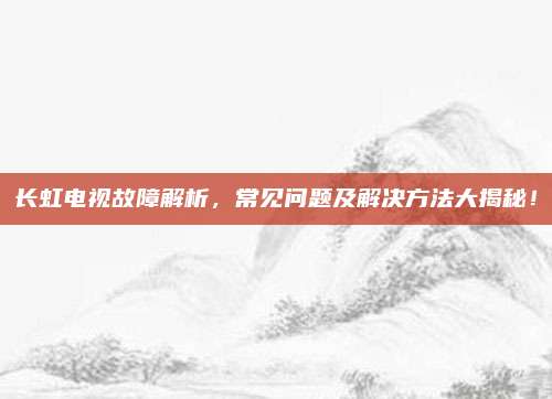 长虹电视故障解析，常见问题及解决方法大揭秘！