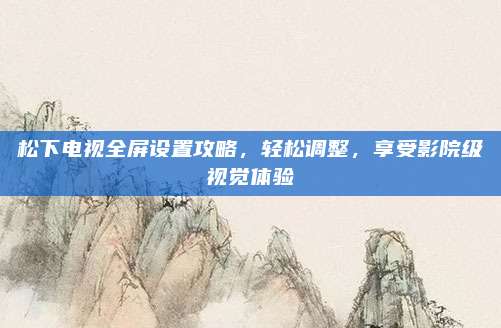 松下电视全屏设置攻略,轻松调整,享受影院级视觉体验
