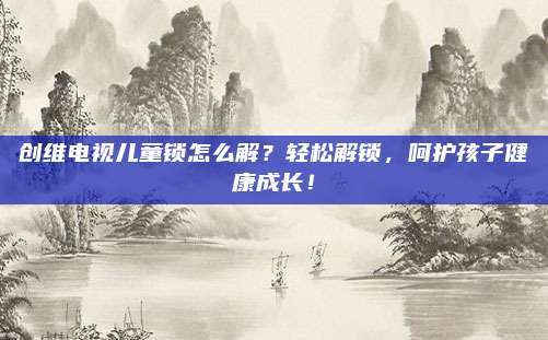创维电视儿童锁怎么解?轻松解锁,呵护孩子健康成长!