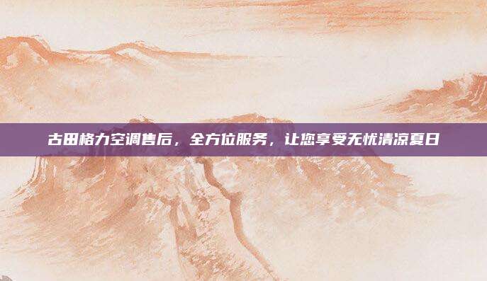 古田格力空调售后,全方位服务,让您享受无忧清凉夏日