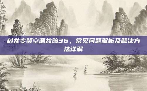 科龙变频空调故障36，常见问题解析及解决方法详解