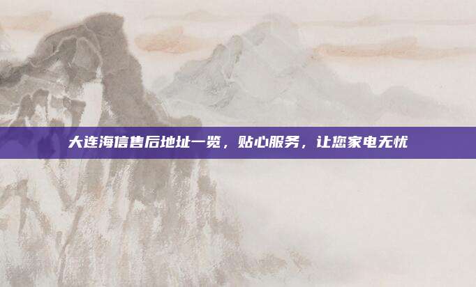 大连海信售后地址一览,贴心服务,让您家电无忧