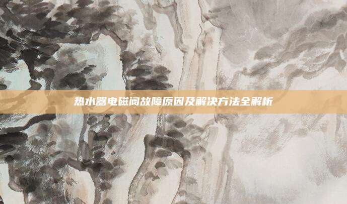 热水器电磁阀故障原因及解决方法全解析